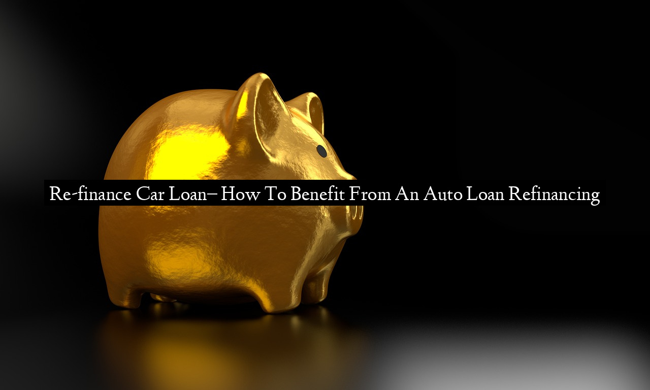 Re-finance Car Loan– How To Benefit From An Auto Loan Refinancing